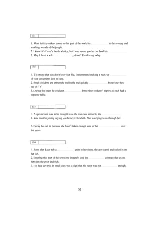 1. Most holidaymakers come to this part of the world to in the scenery and 
soothing sounds of the jungle. 
2.I know it's Dave's fourth whisky, but I can assure you he can hold his 
3. May I have a soft , please? I'm driving today. 
1. To ensure that you don't lose your file, I recommend making a back-up 
of your documents just in case. 
2. Small children are extremely malleable and quickly behaviour they 
see on TV. 
3. During the exam he couldn't from other students' papers as each had a 
separate table. 
1. A special unit was to be brought in as the man was armed to the 
2. You must be joking saying you believe Elizabeth. She was lying to us through her 
3. Decay has set in because she hasn't taken enough care of her over 
the years. 
1. Soon after Lucy felt a pain in her chest, she got scared and called in on 
her GP. 
2. Entering this part of the town one instantly sees the contrast that exists 
between the poor and rich. 
3. His face covered in small cuts was a sign that his razor was not enough. 
 