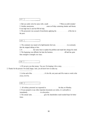 1. Did you really write his name with a small ? What an awful mistake! 
2. Another anonymous came on Friday containing slander and threats. 
It was high time to ask the FBI for help. 
3. The prosecutor was accused of mercilessly applying the of the law to 
the poor. 
1. The comment was meant to be light-hearted, but Lora it so seriously 
that she stopped talking to him. 
2. It her some time to explain the problem and made him change his mind. 
3. The beginning was difficult, but later the business off and has gone 
from strength to strength ever since. 
1. I'll not give you that money. You see, I'm keeping it for a rainy 
2. Thanks for the present. I'm really happy. Jack, you do know how to make my 
................................ 
3. At the end of the , it's his life, not yours and if he wants to work in the 
circus, let it be. 
1. All military personnel are requested to for duty on Monday. 
2. If your passport or any other important documents are stolen, it is advisable to 
immediately it to the police. 
3. The annual sales gave the shareholders much needed hope for better 
times. 
 