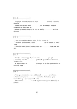 1. It's going to be a small operation and only a anaesthetic is needed to 
perform it. 
2. She was quite successful at the level. But that was it. In national 
competitions she usually came last. 
3. Because we were still strangers in the town, we asked a to give us 
directions. 
1. I don't feel comfortable when he's around. He tends to cramp my 
2. The cottage, as expected, had a country and the Simpsons fell in love 
with it. 
3. Pauline may be a bit eccentric, but she certainly has unlike other pop 
stars. 
1. Your glass is. almost empty. Do you want me to you up? 
2. The car may move at a speed of 240 kph which makes it one of the 
fastest in its class. 
3. He shouted to her at the of his voice, but the traffic was too loud for her 
to catch his words. 
1. Never sign a contract unless you've read the small at the bottom. 
2. The newspaper agreed to a correction after the travel agency 
threatened to lodge a legal case against the editor. 
3. A book in large is usually bigger and more expensive, but it's easy on 
your eyes. 
 