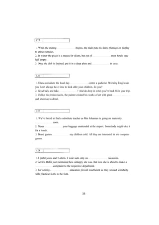 1. When the mating begins, the male puts his shiny plumage on display 
to attract females. 
2. In winter the place is a mecca for skiers, but out of most hotels stay 
half empty. 
3. Once the dish is drained, put it in a deep plate and to taste. 
1. Diana considers the local day centre a godsend. Working long hours 
you don't always have time to look after your children, do you? 
2. Good luck and take ! And do drop in when you're back from your trip. 
3. Unlike his predecessors, the painter created his works of art with great 
and attention to detail. 
1. We're forced to find a substitute teacher as Mrs Johannes is going on maternity 
soon. 
2. Never your baggage unattended at the airport. Somebody might take it 
for a bomb. 
3. Board games my children cold. All they are interested in are computer 
games. 
1. I prefer jeans and T-shirts. I wear suits only on occasions. 
2. At first Helen just mentioned how unhappy she was. But now she is about to make a 
complaint to the respective department. 
3. For Jeremy, education proved insufficient as they needed somebody 
with practical skills in the field. 
 