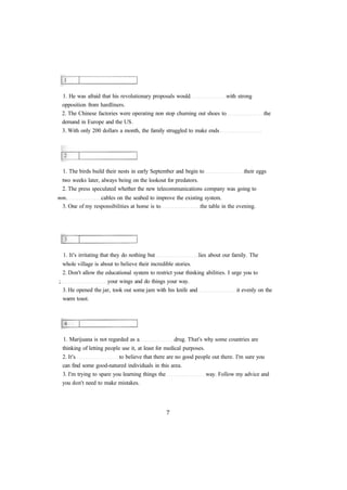 1. He was afraid that his revolutionary proposals would with strong 
opposition from hardliners. 
2. The Chinese factories were operating non stop churning out shoes to the 
demand in Europe and the US. 
3. With only 200 dollars a month, the family struggled to make ends 
1. The birds build their nests in early September and begin to their eggs 
two weeks later, always being on the lookout for predators. 
2. The press speculated whether the new telecommunications company was going to 
mm. cables on the seabed to improve the existing system. 
3. One of my responsibilities at home is to the table in the evening. 
1. It's irritating that they do nothing but lies about our family. The 
whole village is about to believe their incredible stories. 
2. Don't allow the educational system to restrict your thinking abilities. I urge you to 
; your wings and do things your way. 
3. He opened the jar, took out some jam with his knife and it evenly on the 
warm toast. 
1. Marijuana is not regarded as a drug. That's why some countries are 
thinking of letting people use it, at least for medical purposes. 
2. It's to believe that there are no good people out there. I'm sure you 
can find some good-natured individuals in this area. 
3. I'm trying to spare you learning things the way. Follow my advice and 
you don't need to make mistakes. 
 