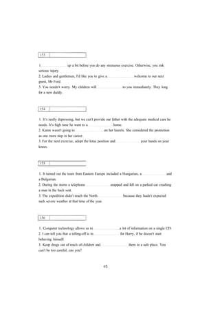 1 up a bit before you do any strenuous exercise. Otherwise, you risk 
serious injury. 
2. Ladies and gentlemen, I'd like you to give a welcome to our next 
guest, Mr Ford. 
3. You needn't worry. My children will to you immediately. They long 
for a new daddy. 
1. It's really depressing, but we can't provide our father with the adequate medical care he 
needs. It's high time he went to a home. 
2. Karen wasn't going to on her laurels. She considered the promotion 
as one more step in her career. 
3. For the next exercise, adopt the lotus position and your hands on your 
knees. 
1. It turned out the team from Eastern Europe included a Hungarian, a and 
a Bulgarian. 
2. During the storm a telephone snapped and fell on a parked car crushing 
a man in the back seat. 
3. The expedition didn't reach the North because they hadn't expected 
such severe weather at that time of the year. 
1. Computer technology allows us to a lot of information on a single CD. 
2. I can tell you that a telling-off is in for Harry, if he doesn't start 
behaving himself. 
3. Keep drugs out of reach of children and them in a safe place. You 
can't be too careful, can you? 
 