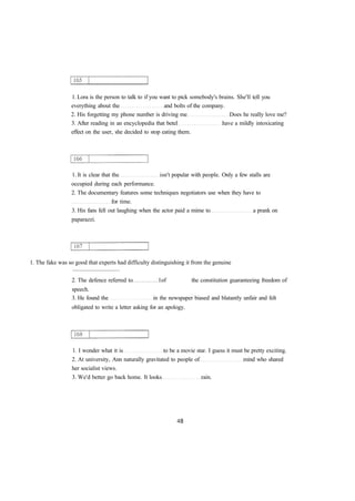 1. Lora is the person to talk to if you want to pick somebody's brains. She'll tell you 
everything about the and bolts of the company. 
2. His forgetting my phone number is driving me Does he really love me? 
3. After reading in an encyclopedia that betel have a mildly intoxicating 
effect on the user, she decided to stop eating them. 
1. It is clear that the isn't popular with people. Only a few stalls are 
occupied during each performance. 
2. The documentary features some techniques negotiators use when they have to 
for time. 
3. His fans fell out laughing when the actor paid a mime to a prank on 
paparazzi. 
1. The fake was so good that experts had difficulty distinguishing it from the genuine 
................................ 
2. The defence referred to 1of the constitution guaranteeing freedom of 
speech. 
3. He found the in the newspaper biased and blatantly unfair and felt 
obligated to write a letter asking for an apology. 
1. I wonder what it is to be a movie star. I guess it must be pretty exciting. 
2. At university, Ann naturally gravitated to people of mind who shared 
her socialist views. 
3. We'd better go back home. It looks rain. 
 