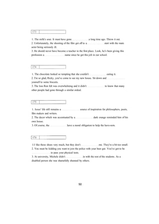 1. The milk's sour. It must have gone a long time ago. Throw it out. 
2. Unfortunately, the shooting of the film got off to a start with the main 
actor being seriously ill. 
3. He should never have become a teacher in the first place. Look, he's been giving this 
profession a name since he got this job in our school. 
1. The chocolate looked so tempting that she couldn't eating it. 
2. I'm so glad, Ricky, you've come to see my new house. Sit down and 
yourself to some biscuits. 
3. The loss Ron felt was overwhelming and it didn't to know that many 
other people had gone through a similar ordeal. 
1. Jesus' life still remains a source of inspiration for philosophers, poets, 
film makers and writers. 
2. The decor which was accentuated by a dark orange reminded him of his 
own house. 
3. Of course, the have a moral obligation to help the have-nots. 
1.I like these shoes very much, but they don't me. They're a bit too small. 
2. You must be kidding you want to join the police with your beer gut. You've got to be 
to pass your physical tests. 
3. At university, Michele didn't in with the rest of the students. As a 
disabled person she was shamefully shunned by others. 
 