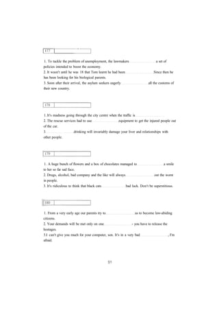 1. To tackle the problem of unemployment, the lawmakers a set of 
policies intended to boost the economy. 
2. It wasn't until he was 18 that Tom learnt he had been Since then he 
has been looking for his biological parents. 
3. Soon after their arrival, the asylum seekers eagerly all the customs of 
their new country. 
1. It's madness going through the city centre when the traffic is 
2. The rescue services had to use equipment to get the injured people out 
of the car. 
3 drinking will invariably damage your liver and relationships with 
other people. 
1. A huge bunch of flowers and a box of chocolates managed to a smile 
to her so far sad face. 
2. Drugs, alcohol, bad company and the like will always out the worst 
in people. 
3. It's ridiculous to think that black cats bad luck. Don't be superstitious. 
1. From a very early age our parents try to us to become law-abiding 
citizens. 
2. Your demands will be met only on one - you have to release the 
hostages. 
3.I can't give you much for your computer, son. It's in a very bad , I'm 
afraid. 
 