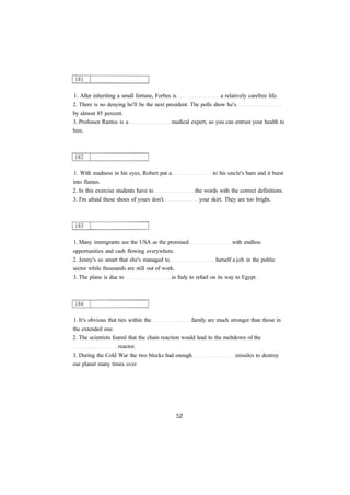 1. After inheriting a small fortune, Forbes is a relatively carefree life. 
2. There is no denying he'll be the next president. The polls show he's 
by almost 85 percent. 
3. Professor Rantos is a medical expert, so you can entrust your health to 
him. 
1. With madness in his eyes, Robert put a to his uncle's barn and it burst 
into flames. 
2. In this exercise students have to the words with the correct definitions. 
3. I'm afraid these shoes of yours don't your skirt. They are too bright. 
1. Many immigrants see the USA as the promised with endless 
opportunities and cash flowing everywhere. 
2. Jenny's so smart that she's managed to herself a job in the public 
sector while thousands are still out of work. 
3. The plane is due to in Italy to refuel on its way to Egypt. 
1. It's obvious that ties within the family are much stronger than those in 
the extended one. 
2. The scientists feared that the chain reaction would lead to the meltdown of the 
reactor. 
3. During the Cold War the two blocks had enough missiles to destroy 
our planet many times over. 
 