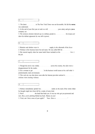 1. The latest in The New York Times was not favourable. He felt the morac 
was underrated. 
2. At the end of your first year at work we will your salary and give you a 
company car. 
3. The reclusive dictator showed up at a military parade to his troops and 
show his defiant opponents he was still in power. 
1. Blankets and shelters were in supply in the aftermath of the disar: 
2. Nobody in this business knew his real name. He was called Bill for 
3. She reacted angrily when her name hadn't been included on the list:: i 
the job. 
1. Though the movie was widely across the country, the sales were a 
disappointment for the studio. 
2. For a woman to get .'in the business world seems to be a tall order v 
predominantly male environment. 
3. This web site was shut down soon after the Internet provider realized it 
extreme views inciting violence. 
1. Holmes immediately spotted two marks on the neck of the victim whicti 
he thought might have been left by a snake of some kind. 
2. Don't the hand that feeds you. It was me who got you promoted and 
now, Ron, you're plotting behind my back. Shame on you! 
3. 'Fred, can I have some of your apple?' 'Sure. Have a ' 
 