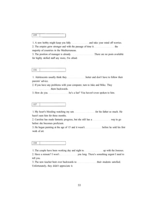 1. A new hobby might keep you fully and take your mind off worries. 
2. The empire grew stronger and with the passage of time it the 
majority of countries in the Mediterranean. 
3. The position of manager is already There are no posts available 
for highly skilled staff any more, I'm afraid. 
1. Adolescents usually think they better and don't have to follow their 
parents' advice. 
2. If you have any problems with your computer, turn to Jake and Mike. They 
them backwards. 
3. How do you he's a liar? You haven't even spoken to him. 
1. My heart's bleeding watching my son for his father so much. He 
hasn't seen him for three months. 
2. Caroline has made fantastic progress, but she still has a way to go 
before she becomes proficient. 
3. He began painting at the age of 15 and it wasn't before he sold his first 
work of art. 
1. The couple have been working day and night to up with the Joneses. 
2. Have a minute? I won't you long. There's something urgent I need to 
tell you. 
3. The new teacher bent over backwards to their students satisfied. 
Unfortunately, they didn't appreciate it. 
 