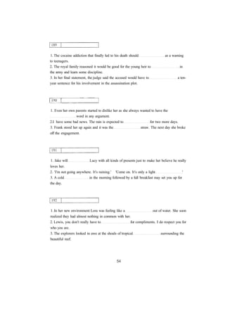 1. The cocaine addiction that finally led to his death should as a warning 
to teenagers. 
2. The royal family reasoned it would be good for the young heir to in 
the army and learn some discipline. 
3. In her final statement, the judge said the accused would have to a ten-year 
sentence for his involvement in the assassination plot. 
1. Even her own parents started to dislike her as she always wanted to have the 
word in any argument. 
2.I have some bad news. The rain is expected to for two more days. 
3. Frank stood her up again and it was the straw. The next day she broke 
off the engagement. 
1. Jake will Lucy with all kinds of presents just to make her believe he really 
loves her. 
2. 'I'm not going anywhere. It's raining.' 'Come on. It's only a light ' 
3. A cold in the morning followed by a full breakfast may set you up for 
the day. 
1. In her new environment Lora was feeling like a out of water. She soon 
realized they had almost nothing in common with her. 
2. Lewis, you don't really have to for compliments. I do respect you for 
who you are. 
3. The explorers looked in awe at the shoals of tropical surrounding the 
beautiful reef. 
 