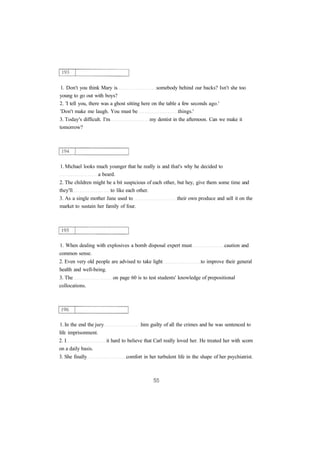 1. Don't you think Mary is somebody behind our backs? Isn't she too 
young to go out with boys? 
2. 'I tell you, there was a ghost sitting here on the table a few seconds ago.' 
'Don't make me laugh. You must be things.' 
3. Today's difficult. I'm my dentist in the afternoon. Can we make it 
tomorrow? 
1. Michael looks much younger that he really is and that's why he decided to 
a beard. 
2. The children might be a bit suspicious of each other, but hey, give them some time and 
they'll to like each other. 
3. As a single mother Jane used to their own produce and sell it on the 
market to sustain her family of four. 
1. When dealing with explosives a bomb disposal expert must caution and 
common sense. 
2. Even very old people are advised to take light to improve their general 
health and well-being. 
3. The on page 60 is to test students' knowledge of prepositional 
collocations. 
1. In the end the jury him guilty of all the crimes and he was sentenced to 
life imprisonment. 
2. I it hard to believe that Carl really loved her. He treated her with scorn 
on a daily basis. 
3. She finally comfort in her turbulent life in the shape of her psychiatrist. 
 