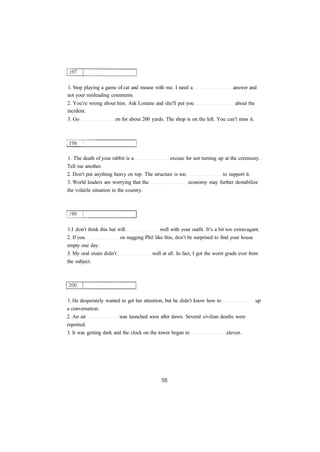 1. Stop playing a game of cat and mouse with me. I need a answer and 
not your misleading comments. 
2. You're wrong about him. Ask Loraine and she'll put you about the 
incident. 
3. Go on for about 200 yards. The shop is on the left. You can't miss it. 
1. The death of your rabbit is a excuse for not turning up at the ceremony. 
Tell me another. 
2. Don't put anything heavy on top. The structure is too to support it. 
3. World leaders are worrying that the economy may further destabilize 
the volatile situation in the country. 
1.I don't think this hat will well with your outfit. It's a bit too extravagant. 
2. If you on nagging Phil like this, don't be surprised to find your house 
empty one day. 
3. My oral exam didn't well at all. In fact, I got the worst grade ever from 
the subject. 
1. He desperately wanted to get her attention, but he didn't know how to up 
a conversation. 
2. An air was launched soon after dawn. Several civilian deaths were 
reported. 
3. It was getting dark and the clock on the tower began to eleven. 
 