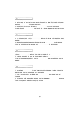 1. Shortly after the university offered its first online service, other educational institutions 
followed to remain competitive. 
2. At our hotel we are doing our best to every taste imaginable. 
3. Don't buy this The sleeves are a bit too long and the lapels are too big. 
1. To tourists' delight, a great wave hit the region at the beginning of the 
summer. 
2. Janine deeply regretted the things she had said in the of the moment. 
3. Put the ingredients in the saucepan and for two minutes. 
1.I don't working long hours if I'm paid for it. 
2. When he mentioned the film, the starring actors sprang to 
3. He was famous for his positive frame of and an outstanding sense of 
humour. 
1. His sudden of anger took everybody by surprise. Nobody expected it 
from the man who was supposed to teach self-control. 
2. After a decisive victory, the whole army into song to mark the 
occasion. 
3. The services were immediately called in when the water pipe in the city 
centre causing havoc and panic among city dwellers. 
 