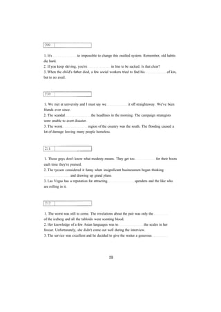 1. It's to impossible to change this ossified system. Remember, old habits 
die hard. 
2. If you keep skiving, you're in line to be sacked. Is that clear? 
3. When the child's father died, a few social workers tried to find his of kin, 
but to no avail. 
1. We met at university and I must say we it off straightaway. We've been 
friends ever since. 
2. The scandal the headlines in the morning. The campaign strategists 
were unable to avert disaster. 
3. The worst region of the country was the south. The flooding caused a 
lot of damage leaving many people homeless. 
1. Those guys don't know what modesty means. They get too for their boots 
each time they're praised. 
2. The tycoon considered it funny when insignificant businessmen began thinking 
and drawing up grand plans. 
3. Las Vegas has a reputation for attracting spenders and the like who 
are rolling in it. 
1. The worst was still to come. The revelations about the pair was only the 
of the iceberg and all the tabloids were scenting blood. 
2. Her knowledge of a few Asian languages was to the scales in her 
favour. Unfortunately, she didn't come out well during the interview. 
3. The service was excellent and he decided to give the waiter a generous 
 