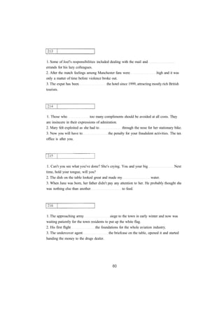 1. Some of Joel's responsibilities included dealing with the mail and 
errands for his lazy colleagues. 
2. After the match feelings among Manchester fans were high and it was 
only a matter of time before violence broke out. 
3. The expat has been the hotel since 1999, attracting mostly rich British 
tourists. 
1. Those who too many compliments should be avoided at all costs. They 
are insincere in their expressions of admiration. 
2. Mary felt exploited as she had to through the nose for her stationary bike. 
3. Now you will have to the penalty for your fraudulent activities. The tax 
office is after you. 
1. Can't you see what you've done? She's crying. You and your big Next 
time, hold your tongue, will you? 
2. The dish on the table looked great and made my water. 
3. When Jane was born, her father didn't pay any attention to her. He probably thought she 
was nothing else than another to feed. 
1. The approaching army siege to the town in early winter and now was 
waiting patiently for the town residents to put up the white flag. 
2. His first flight the foundations for the whole aviation industry. 
3. The undercover agent the briefcase on the table, opened it and started 
handing the money to the drugs dealer. 
 