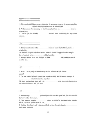 1. The president told the reporters that seeing the gruesome crime on the screen made him 
and that the perpetrators would be hunted down. 
2. At the moment I'm deputizing for Carl because he's been on leave for 
about a week. 
3. I can tell you, she must be and tired of his womanizing and they'll split 
up soon. 
1. There was a twinkle in her when she learnt she had been granted a 
scholarship. 
2.I think the sculpture is horrible. I can't work out what it is supposed to be. But you 
know, beauty is in the of the beholder. 
3. Matthew looked awful after the fight. A black and a lot scratches all 
over his face. 
1. What? You're going out without a cap in such weather. Do you want to 
a cold? 
2. Our new teacher definitely knows how to make us study and she always manages to 
our attention unlike any other. 
3.I doubt whether these shoes will ever on in this region. People here 
are more conservative than you think. 
1. There's only a possibility that our sales will grow next year. Recession is 
the buzzword at the moment. 
2. Casio has even installed control in some of its watches to make it easier 
for TV viewers to operate their TV sets. 
3. Catching the rebels is still extremely difficult as they choose to hide in 
parts of the mountains. 
 