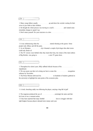 1. Many young fathers usually up and down the corridor waiting for their 
wives to give birth to their children. 
2. He thought the whole process was moving at a snail's and wanted some 
immediate changes to speed it up. 
3. Don't strain yourself. Do your exercises at a slow 
1. It was embarrassing when the started shouting at the guests. Some 
people took offence and left the party. 
2. As an Olympics city it boasted a couple of privileges that other towns 
could only dream of. 
3. The TV viewers were thrilled when they learnt that Gina, the winner of the latest edition 
of Big Brother, was going to a new TV game show. 
1. Throughout his school years, Billy suffered ridicule because of his 
impediment. 
2. We can assure you that we're doing our best to create this recognition 
software by November. 
3. The Prime Minister delivered his to hundreds of students gathered at 
the university to highlight the main points of his economic plan. 
1. A tired, slouching caddy was following the player, carrying a bag full of golf 
2. The magician produced the ace of , seemingly the same card that 
he'd torn in two a moment earlier. 
3. It has been reported that many football have to struggle with their 
tight budgets because players demand more money each year. 
 