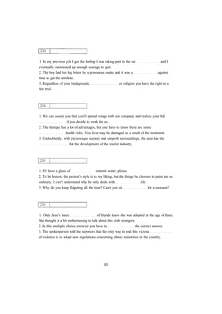 1. In my previous job I got the feeling I was taking part in the rat and I 
eventually summoned up enough courage to quit. 
2. The boy had his leg bitten by a poisonous snake and it was a against 
time to get the antidote. 
3. Regardless of your background, or religion you have the right to a 
fair trial. 
1. We can assure you that you'll spread wings with our company and realize your full 
if you decide to work for us. 
2. The therapy has a lot of advantages, but you have to know there are some 
health risks. You liver may be damaged as a result of the treatment. 
3. Undoubtedly, with picturesque scenery and unspoilt surroundings, the area has the 
for the development of the tourist industry. 
1. I'll have a glass of mineral water, please. 
2. To be honest, the painter's style is to my liking, but the things he chooses to paint are so 
ordinary. I can't understand why he only deals with life. 
3. Why do you keep fidgeting all the time? Can't you sit for a moment? 
1. Only Jane's inner of friends knew she was adopted at the age of three. 
She thought it a bit embarrassing to talk about this with strangers. 
2. In this multiple choice exercise you have to the correct answer. 
3. The spokesperson told the reporters that the only way to end this vicious 
of violence is to adopt new regulations concerning ethnic minorities in the country. 
 