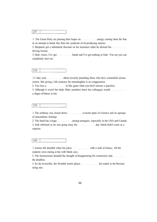 1. The Green Party are pinning their hopes on energy coming from the Sun 
in an attempt to break free from the syndicate of oil producing nations. 
2. Benjamin got a substantial discount on his insurance when he showed his 
driving license. 
3. Dear voters, I've got hands and I've got nothing to hide. You see you can 
completely trust me. 
1.I take your about severely punishing those who have committed serious 
crimes. But giving a life sentence for manslaughter is an exaggeration. 
2. You lose a in this game when you don't answer a question. 
3. Although it wasn't her fault, Mary somehow knew her colleagues would 
a finger of blame at her. 
1. The embassy was closed down a recent spate of violence and an upsurge 
of nationalistic feelings. 
2. The band has a huge among teenagers, especially in the USA and Canada. 
3. Josh informed us he was going away the day which didn't come as a 
surprise. 
1. Joanne felt dreadful when her jokes with a wall of silence. All the 
students were staring at her with blank eyes. 
2. The businessman dreaded the thought of disappointing his contractors and 
the deadline. 
3. So far invincible, the Swedish tennis player his match in the Russian 
rising star. 
 
