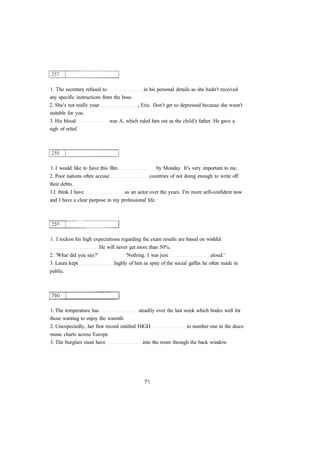 1. The secretary refused to in his personal details as she hadn't received 
any specific instructions from the boss. 
2. She's not really your , Eric. Don't get so depressed because she wasn't 
suitable for you. 
3. His blood was A, which ruled him out as the child's father. He gave a 
sigh of relief. 
1. I would like to have this film by Monday. It's very important to mc. 
2. Poor nations often accuse countries of not doing enough to write off 
their debts. 
3.I think I have as an actor over the years. I'm more self-confident now 
and I have a clear purpose in my professional life. 
1. I reckon his high expectations regarding the exam results are based on wishful 
He will never get more than 50%. 
2. 'What did you say?' 'Nothing. I was just aloud.' 
3. Laura kept highly of him in spite of the social gaffes he often made in 
public. 
1. The temperature has steadily over the last week which bodes well for 
those wanting to enjoy the warmth. 
2. Unexpectedly, her first record entitled HIGH to number one in the disco 
music charts across Europe. 
3. The burglars must have into the room through the back window. 
 