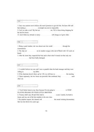 1. Gary was cautious not to believe the man's promises to get rich fast. He knew full well 
that making a overnight was next to impossible. 
2. Can't we take a rest? My feet are me. We've been doing shopping for 
the last five hours. 
3.I don't think my attitude to mercy will change as I grow older. 
1. Being a good student, she was almost sure she would through the 
examinations. 
2. The ship set on its maiden voyage at the end of March with 122 souls on 
board. 
3. After the storm they inspected the boat and to their relief it turned out that only one 
had been badly damaged. 
1. I couldn't believe my ears and I was so grateful when the bank manager said they were 
willing to my debts. 
2. If the chairman doesn't show up by 3.30, we will have to the meeting. 
3. Taken separately, the two forces are powerful. But combined, they each 
other out. 
1. You'd better listen to me, boys because I'm not going to it. STOP 
PLAYING PRANKS ON YOUR LITTLE BROTHER. 
2. Truancy didn't pay off and Chris had to a year. Luckily, he learnt a 
lesson and was one of the best students in his new class. 
3. By popular request, the channel will the award winning documentary 
that was last shown two years ago. 
 