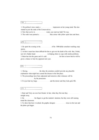 1. His political views made a impression on her young mind. She also 
wanted to join the ranks of the Conservatives. 
2. Now that you're in water, you want my help? No way. 
3. The walls were painted a blue colour with yellow spots here and there. 
1. He spent the evening in the of his 1000-dollar armchair watching soap 
operas. 
2. At first it must have been difficult for him to get over the death of his wife. But, I think, 
now he's finally found in helping others to cope with similar problems. 
3. Brain has lost the game and it's cold for him to know that he will be 
given a chance to beat his opponent next year. 
1. Having the ship, the scientists couldn't provide any plausible 
explanation what might have caused the disease in the first place. 
2. The proceedings have been adjourned and tomorrow other witnesses will be 
by the prosecutor. 
3. I've just had my lungs and the doctor said they look quite OK. 
1. Raul and Terry are now best friends. In fact, when they first met they 
straight away. 
2. He his fingers to get the students' attention, but they were still running 
round the classroom. 
3. To show him how it worked, the graphic designer twice on the icon and 
the photo got bigger. 
 