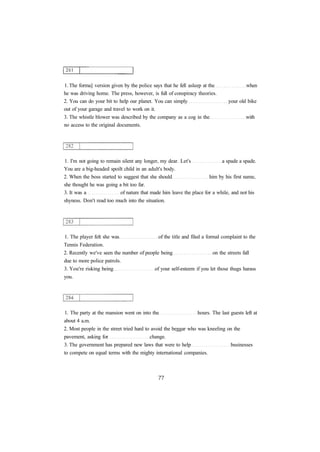 1. The forma] version given by the police says that he fell asleep at the when 
he was driving home. The press, however, is full of conspiracy theories. 
2. You can do your bit to help our planet. You can simply your old bike 
out of your garage and travel to work on it. 
3. The whistle blower was described by the company as a cog in the with 
no access to the original documents. 
1. I'm not going to remain silent any longer, my dear. Let's a spade a spade. 
You are a big-headed spoilt child in an adult's body. 
2. When the boss started to suggest that she should him by his first name, 
she thought he was going a bit too far. 
3. It was a of nature that made him leave the place for a while, and not his 
shyness. Don't read too much into the situation. 
1. The player felt she was of the title and filed a formal complaint to the 
Tennis Federation. 
2. Recently we've seen the number of people being on the streets fall 
due to more police patrols. 
3. You're risking being of your self-esteem if you let those thugs harass 
you. 
1. The party at the mansion went on into the hours. The last guests left at 
about 4 a.m. 
2. Most people in the street tried hard to avoid the beggar who was kneeling on the 
pavement, asking for change. 
3. The government has prepared new laws that were to help businesses 
to compete on equal terms with the mighty international companies. 
 
