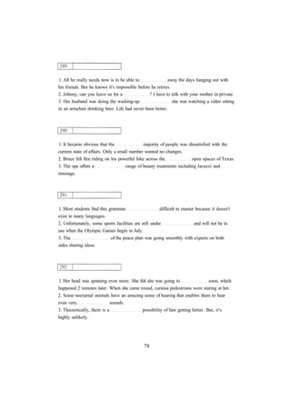 1. All he really needs now is to be able to away the days hanging out with 
his friends. But he knows it's impossible before he retires. 
2. Johnny, can you leave us for a ? I have to talk with your mother in private. 
3. Her husband was doing the washing-up she was watching a video sitting 
in an armchair drinking beer. Life had never been better. 
1. It became obvious that the majority of people was dissatisfied with the 
current state of affairs. Only a small number wanted no changes. 
2. Bruce felt free riding on his powerful bike across the open spaces of Texas. 
3. The spa offers a range of beauty treatments including Jacuzzi and 
massage. 
1. Most students find this grammar difficult to master because it doesn't 
exist in many languages. 
2. Unfortunately, some sports facilities are still under and will not be in 
use when the Olympic Games begin in July. 
3. The of the peace plan was going smoothly with experts on both 
sides sharing ideas. 
1. Her head was spinning even more. She felt she was going to soon, which 
happened 2 minutes later. When she came round, curious pedestrians were staring at her. 
2. Some nocturnal animals have an amazing sense of hearing that enables them to hear 
even very sounds. 
3. Theoretically, there is a possibility of him getting better. But, it's 
highly unlikely. 
 