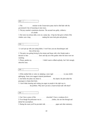 1. The minister in the Conservative party tried to find fault with the 
government's line of reasoning to raise taxes. 
2. The jury reached a unanimous decision. The accused was guilty, without a 
of a doubt. 
3. Her room was always dark, even on a sunny day. A big tree that grew in front of the 
window cast a long making the room look grim and gloomy. 
1.I can't put up with your eating habits. I won't have you eat cheeseburgers and 
fries all the time. 
2. The party was getting boring by the minute and Susan with a few friends made a 
decision to take leave and slip out of the garden when the hosts were not 
watching. 
3. Please, pardon my I didn't want to offend anybody, but I feel strongly 
about the issue. 
1. If this method fails to work, try adopting a more rigid to your child's 
upbringing. Some even suggest corporal punishment. 
2. Just before the plane was about to the airport, the pilot asked the 
passengers to fasten their belts. 
3. I don't think shouting and venting you anger on people is the right way to 
the problem. Why don't you have a heart-to-heart talk with them? 
1. Can I have a piece of this chocolate? I have a weakness for it. 
2. Even though the policeman was in clothes, she saw him through and 
alerted her accomplices. 
3. During the exam you'll be provided with paper and other stationery. 
 