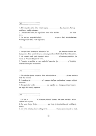 1. The outspoken critic of the current regime the discussion. Nobody 
could get a word in edgeways. 
2. Located in the centre, the huge domes of the white churches the small 
town. 
3. The province is overwhelmingly by blacks. They account for more 
than 90 percent of the whole population. 
1. Today's world has seen the widening of the gap between teenagers and 
their parents. They seem to have no common ground on which to build their relationships. 
2. The company made plans to produce a new of computer processors that 
would set standards for years to come. 
3. Physicists are working on a new method of improving the of electricity 
without harming the environment. 
1. The old chap looked miserable. Blind and as deaf as a , he was unable to 
look after himself. 
2. He took up the of a manager at a large multinational company without 
hesitation. 
3. This particular border was regarded as a strategic point and became 
the target of a military operation. 
1. We had to in the area to keep out intruders who made our land a perfect 
spot for their revelries. 
2. The horse cleared the last and it was obvious that the gold would go to 
France. 
3. One of his irritating traits is sitting on the when a decision should be made. 
 