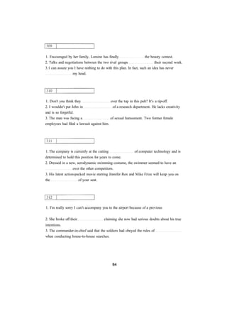 1. Encouraged by her family, Loraine has finally the beauty contest. 
2. Talks and negotiations between the two rival groups their second week. 
3.1 can assure you I have nothing to do with this plan. In fact, such an idea has never 
my head. 
1. Don't you think they over the top in this pub? It's a rip-off. 
2. I wouldn't put John in of a research department. He lacks creativity 
and is so forgetful. 
3. The man was facing a of sexual harassment. Two former female 
employees had filed a lawsuit against him. 
1. The company is currently at the cutting of computer technology and is 
determined to hold this position for years to come. 
2. Dressed in a new, aerodynamic swimming costume, the swimmer seemed to have an 
over the other competitors. 
3. His latest action-packed movie starring Jennifer Ron and Mike Frize will keep you on 
the of your seat. 
1. I'm really sorry I can't accompany you to the airport because of a previous 
2. She broke off their claiming she now had serious doubts about his true 
intentions. 
3. The commander-in-chief said that the soldiers had obeyed the rules of 
when conducting house-to-house searches. 
 