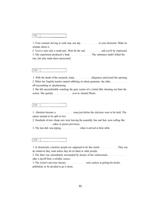 1. Your constant skiving at work may one day in your dismissal. Make no 
mistake about it. 
2. You've seen only a small part. Wait for the end and you'll be impressed. 
3. The experiment produced a freak The substance hadn't killed the 
rats, but only made them intoxicated. 
1. With the death of the monarch, many allegiance and joined the uprising. 
2. When her English teacher started rabbiting on about grammar, she often 
off succumbing to daydreaming. 
3. She felt uncomfortable watching the gory scenes of a violent film shouting out from the 
screen. She quickly over to Animal Planet. 
1. Abortion became a issue just before the elections were to be held. The 
nation seemed to be split in two. 
2. Hundreds of new cheap cars were leaving the assembly line and they were selling like 
cakes in poorer provinces. 
3. The last dish was piping when it arrived at their table. 
1. In democratic countries people are supposed to be free moral They can 
do whatever they want unless they do no harm to other people. 
2. The farm was immediately surrounded by dozens of law enforcement 
after a tip-off from a reliable source. 
3. The writer's previous literary were useless at getting his books 
published, so he decided to go it alone. 
 