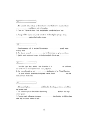 1. The scientists at the military lab devised a new virus which shows an extraordinary 
to all known antiviral remedies. 
2. Come on! You can do better. Your answer means you take the line of least 
3. Though hidden in caves and poorly armed, the freedom fighters put up a strong 
against the invading troops. 
1. Funnily enough, with the advent of the computer people began 
working more. 
2. The day she came of she left the nest and set up her own home. 
3. Racism is still a problem in many civilized countries in this day and 
1. Given that Roger Blake, who is a man of integrity, is to the committee, 
we can be sure of its independence and sound judgement. 
2. She was reclining in an easy daydreaming of her Prince Charming. 
3. One of the infamous attractions of the prison was the electric that saw 
many convicts electrocuted. 
1. There's a telephone established to the village, so it's not cut off from 
the outside world. 
2. The fossil was quickly described as the missing between two large 
animal groups. 
3. Common goals and shared experience both families. In addition, they 
often help each other in times of need. 
 