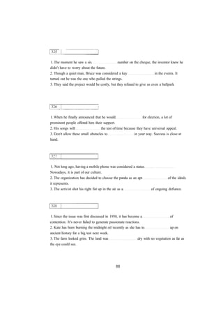 1. The moment he saw a six number on the cheque, the inventor knew he 
didn't have to worry about the future. 
2. Though a quiet man, Bruce was considered a key in the events. It 
turned out he was the one who pulled the strings. 
3. They said the project would be costly, but they refused to give us even a ballpark 
1. When he finally announced that he would for election, a lot of 
prominent people offered him their support. 
2. His songs will the test of time because they have universal appeal. 
3. Don't allow these small obstacles to in your way. Success is close at 
hand. 
1. Not long ago, having a mobile phone was considered a status 
Nowadays, it is part of our culture. 
2. The organization has decided to choose the panda as an apt of the ideals 
it represents. 
3. The activist shot his right fist up in the air as a of ongoing defiance. 
1. Since the issue was first discussed in 1950, it has become a of 
contention. It's never failed to generate passionate reactions. 
2. Kate has been burning the midnight oil recently as she has to up on 
ancient history for a big test next week. 
3. The farm looked grim. The land was dry with no vegetation as far as 
the eye could see. 
 
