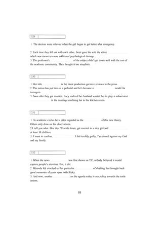 1. The doctors were relieved when the girl began to get better after emergency 
2. Each time they fell out with each other, Scott gave his wife the silent 
which was meant to cause additional psychological damage. 
3. The professor's of the subject didn't go down well with the rest of 
the academic community. They thought it too simplistic. 
1. Her title in the latest production got rave reviews in the press. 
2. The nation has put him on a pedestal and he's become a model for 
teenagers. 
3. Soon after they got married, Lucy realized her husband wanted her to play a subservient 
in the marriage confining her to the kitchen realm. 
1. In academic circles he is often regarded as the of this new theory. 
Others only draw on his observations. 
2.I tell you what. One day I'll settle down, get married to a nice girl and 
at least 10 children. 
3. I want to confess, I feel terribly guilty. I've sinned against my God 
and my family. 
1. When the news was first shown on TV, nobody believed it would 
capture people's attention. But, it did. 
2. Miranda felt attached to this particular of clothing that brought back 
good memories of years spent with Ricky. 
3. And now, another on the agenda today is our policy towards the trade 
unions. 
 