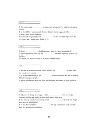 1. The writer would in his grave if he knew they've made his play into a 
cartoon. 
2. As it could have been expected, the most dramatic change happened at the 
of century when the war broke out. 
3. Next month my grandfather will 95. It's incredible if you know that 
he's been a heavy smoker since the age of 15. 
1. On no should passengers leave their seats during take off. 
2. Spanish population in the city may for about 20 percent of all the city 
dwellers. 
3. Certainly, sir. You can charge all the drinks and food to your 
1. Rita was so squeamish that she always fainted at the of blood when 
she was given an injection. 
2. As he was approaching 80, his began deteriorating and now he found it 
difficult to recognize people. 
3. Special military units were sent to the affected region and ordered to shoot looters on 
1. Ed's answers during the viva gave a false of his knowledge. 
Normally articulate and bright, he could hardly utter a single word. 
2. The stand-up comedian did a nearly perfect of the rock star. People 
were shrieking with laughter. 
3. At first, I was under the that they were reticent. Only later did I 
learn they were extremely talkative. 
 