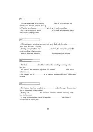 1. His jaw dropped and his mouth was open the moment he saw his 
mother-in-law in rollers and thick make-up. 
2. When the news began a grin lit up the anchorman's face. 
3. The experts' projections proved of the mark as investors lost a lot of 
money on the company's shares. 
1. Although they are not with us any more, their heroic deeds will always be 
in our minds and hearts. Let's pray. 
2. Initially, some procedures may problems, but once you've got used to 
them, everything will go smoothly. 
3. Men are selfish and insensitive company excepted, of course. 
1. The dog's alerted the watchman that something was wrong in the 
backyard. 
2. For centuries, the indigenous population have used the of the tree to 
make remedies. 
3. Our manager used to at us when she felt we could be more efficient with 
our work. 
1. The National Guard was brought in to order when angry demonstrators 
went on the rampage through the city. 
2. Nothing will the customer's confidence but a few reassuring words 
from Mr Greenspan. 
3. A group of specialists are working on a plan to the sculptor's 
masterpiece to its former glory. 
 