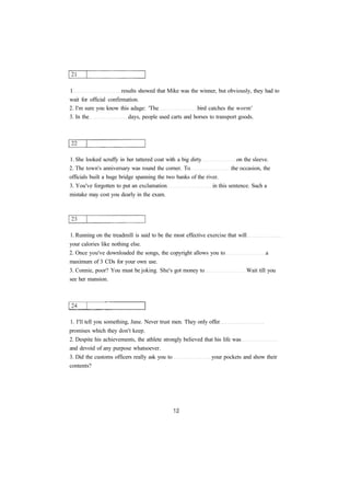 1 results showed that Mike was the winner, but obviously, they had to 
wait for official confirmation. 
2. I'm sure you know this adage: 'The bird catches the worm' 
3. In the days, people used carts and horses to transport goods. 
1. She looked scruffy in her tattered coat with a big dirty on the sleeve. 
2. The town's anniversary was round the corner. To the occasion, the 
officials built a huge bridge spanning the two banks of the river. 
3. You've forgotten to put an exclamation in this sentence. Such a 
mistake may cost you dearly in the exam. 
1. Running on the treadmill is said to be the most effective exercise that will 
your calories like nothing else. 
2. Once you've downloaded the songs, the copyright allows you to a 
maximum of 3 CDs for your own use. 
3. Connie, poor? You must be joking. She's got money to Wait till you 
see her mansion. 
1. I'll tell you something, Jane. Never trust men. They only offer 
promises which they don't keep. 
2. Despite his achievements, the athlete strongly believed that his life was 
and devoid of any purpose whatsoever. 
3. Did the customs officers really ask you to your pockets and show their 
contents? 
 
