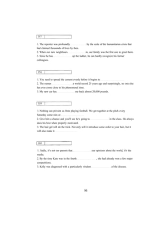 1. The reporter was profoundly by the scale of the humanitarian crisis that 
had claimed thousands of lives by then. 
2. When our new neighbours in, our family was the first one to greet them. 
3. Since he has up the ladder, he can hardly recognize his former 
colleagues. 
1. You need to spread the cement evenly before it begins to 
2. The runner a world record 25 years ago and surprisingly, no one else 
has ever come close to his phenomenal time. 
3. My new car has me back almost 20,000 pounds. 
1. Nothing can prevent us from playing football. We get together at the pitch every 
Saturday come rain or 
2. Give him a chance and you'll see he's going to in the class. He always 
does his best when properly motivated. 
3. The hair gel will do the trick. Not only will it introduce some order to your hair, but it 
will also make it 
1. Sadly, it's not our parents that our opinions about the world, it's the 
media. 
2. By the time Kate was in the fourth , she had already won a few major 
competitions. 
3. Kelly was diagnosed with a particularly virulent of the disease. 
 