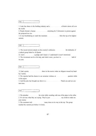 1. Luke has shares in the building industry and a of hotels strewn all over 
the world. 
2. People formed a human stretching for 5 kilometers to protest against 
the proposed tax rise. 
3. It was breathtaking to watch the mountain from the top of its highest 
summit. 
1. The recent terrorist attacks on the country's embassies the hallmarks of 
a radical group linked to Al Queda. 
2.I don't a grudge and I mean it. I understand it wasn't intentional. 
3. The investment can be a bit risky and what's more, you have to half of 
its costs. 
1.I had a pretty shave in the reserve when an alligator missed my hand 
by 2 inches. 
2. The reporter had the chance to see sectarian violence at quarters while 
in the region. 
3. And this joke has brought our show to a Thank you and see you 
next time. 
1. The plumber his wrist while wrestling with one of the pipes in the cellar. 
2. It's not true what they are saying. They've just my words to make me 
your enemy. 
3. The mountain trail many times on its way to the top. The group 
reached the summit just before 4 o'clock. 
 