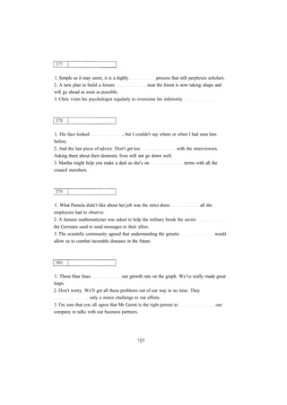 1. Simple as it may seem, it is a highly process that still perplexes scholars. 
2. A new plan to build a leisure near the forest is now taking shape and 
will go ahead as soon as possible. 
3. Chris visits his psychologist regularly to overcome his inferiority 
1. His face looked , but I couldn't say where or when I had seen him 
before. 
2. And the last piece of advice. Don't get too with the interviewers. 
Asking them about their domestic lives will not go down well. 
3. Martha might help you make a deal as she's on terms with all the 
council members. 
1. What Pamela didn't like about her job was the strict dress all the 
employees had to observe. 
2. A famous mathematician was asked to help the military break the secret 
the Germans used to send messages to their allies. 
3. The scientific community agreed that understanding the genetic would 
allow us to combat incurable diseases in the future. 
1. These blue lines our growth rate on the graph. We've really made great 
leaps. 
2. Don't worry. We'll get all these problems out of our way in no time. They 
only a minor challenge to our efforts. 
3. I'm sure that you all agree that Mr Gerstt is the right person to our 
company in talks with our business partners. 
 