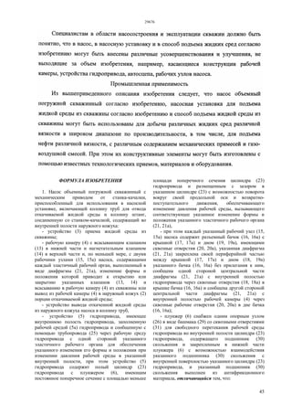 29676
45
ФОРМУЛА ИЗОБРЕТЕНИЯ
1. Насос объемный погружной скважинный с
механическим приводом от станка-качалки,
приспособленный для использования в насосной
установке, включающей колонну труб для отвода
откачиваемой жидкой среды и колонну штанг,
соединенную со станком-качалкой, содержащий во
внутренней полости наружного кожуха:
- устройство (3) приема жидкой среды из
скважины;
- рабочую камеру (4) с всасывающим клапаном
(13) в нижней части и нагнетательным клапаном
(14) в верхней части и, по меньшей мере, с двумя
рабочими узлами (15, 15а) насоса, содержащими
каждый эластичный рабочий орган, выполненный в
виде диафрагмы (21, 21а), изменение формы и
положения которой приводит к открытию или
закрытию указанных клапанов (13, 14) и
всасыванию в рабочую камеру (4) из скважины или
вывод из рабочей камеры (4) в наружный кожух (2)
порции откачиваемой жидкой среды;
- устройство вывода откаченной жидкой среды
из наружного кожуха насоса в колонну труб,
- устройство (5) гидропривода, имеющее
внутреннюю полость гидропривода, заполненную
рабочей средой (5а) гидропривода и сообщенную с
помощью трубопровода (25) через рабочую среду
гидропривода с одной стороной указанного
эластичного рабочего органа для обеспечения
указанного изменения его формы и положения при
изменении давления рабочей среды в указанной
внутренней полости, при этом устройство (5)
гидропривода содержит полый цилиндр (23)
гидропривода с плунжером (6), имеющим
постоянное поперечное сечение с площадью меньше
площади поперечного сечения цилиндра (23)
гидропривода и размещенным с зазором в
указанном цилиндре (23) с возможностью поворота
вокруг своей продольной оси и возвратно-
поступательного движения, обеспечивающего
изменение давления рабочей среды, вызывающего
соответствующее указанное изменение формы и
положения указанного эластичного рабочего органа
(21, 21а),
- при этом каждый указанный рабочий узел (15,
15а) насоса содержит разъемный бачок (16, 16а) с
крышкой (17, 17а) и дном (19, 19а), имеющими
сквозные отверстия (20, 20а), указанная диафрагма
(21, 21а) закреплена своей периферийной частью
между крышкой (17, 17а) и дном (18, 19а)
указанного бачка (16, 16а) без прилегания к ним,
сообщена одной стороной центральной части
диафрагмы (21, 21а) с внутренней полостью
гидропривода через сквозные отверстия (18, 18а) в
крышке бачка (16, 16а) и сообщена другой стороной
центральной части диафрагмы (21, 21а) с
внутренней полостью рабочей камеры (4) через
сквозные рабочие отверстия (20, 20а) в дне бачка
(16, 16а);
- плунжер (6) снабжен одним опорным узлом
(26) в виде башмака (29) со сквозными отверстиями
(31) для свободного перетекания рабочей среды
гидропривода во внутренней полости цилиндра (23)
гидропривода, содержащего подшипник (30)
скольжения и закрепленным в нижней части
плунжера (6) с возможностью взаимодействия
указанного подшипника (30) скольжения с
внутренней поверхностью указанного цилиндра (23)
гидропривода, и указанный подшипник (30)
скольжения выполнен из антифрикционного
материала, отличающийся тем, что:
 