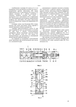 29676
49
- освобождение плунжера (6) насоса (1) от его
блокировки путем растяжения колонны (8) штанг с
разрушением срезных фиксаторов (48) между
переводником (41) и хвостовиком (47) насоса (1) и
перевод плунжера (6) в рабочее положение с
помощью поворота колонны (83) штанг с
автосцепом (1а) и хвостовиком (47) в переводнике
(41), обеспечивающем расположение направляющих
штифтов (53) хвостовика (47) выше продольных
пазов (51) байонетных замков (50) переводника (41)
насоса (1);
- установку длины хода балансира (84с) станка-
качалки (84) менее расстояния между верхней и
нижней мертвыми точками плунжера (6);
- проверку работоспособности насоса (1) при
ходе плунжера (6) вниз по вытеснению из колонны
(8) труб воды в объеме, соответствующем
суммарному объему внутренних полостей бачков
(16, 16а) рабочих узлов (15, 15а) насоса (1),
предназначенных для заполнения их откачиваемой
жидкой средой в рабочей камере (4);
- все операции по соединению и разъединению
штанг производят при полной разгрузке веса насоса
(1) с колонной (8) труб;
- размещенную в скважине насосную установку
(81) используют в рабочем режиме, осуществляя
вначале очистку проходных отверстий перфорации
(82b) обсадной колонны (82а) скважины (82) при
работе насоса (1) в рабочем режиме с последующим
достижением в том же рабочем режиме
производительности не ниже заданной величины;
- при подъеме жидкой среды, значительно
загрязненной механическими примесями,
периодически производят промывку работающего
насоса (1) для выноса механических примесей через
насос (1) и колонну (8) труб на поверхность путем
подачи воды в затрубное пространство (82d) между
обсадной колонной (82а) скважины (82) и колонной
(8) труб;
- при монтаже демонтированного ранее насоса
(1) используют сменные фиксаторы (48) в
переводнике (41), сменные диафрагмы (21а, 21) в
рабочем узле (15, 15а) насоса (1), сменные каскады
(35) уплотнений в системе (24) гидрозащиты;
- при монтаже демонтированной ранее насосной
установки (81) используют сменную мембрану (91)
в устройстве (85) слива, сменный штифт (64, 70) в
автосцепе (1а).
 