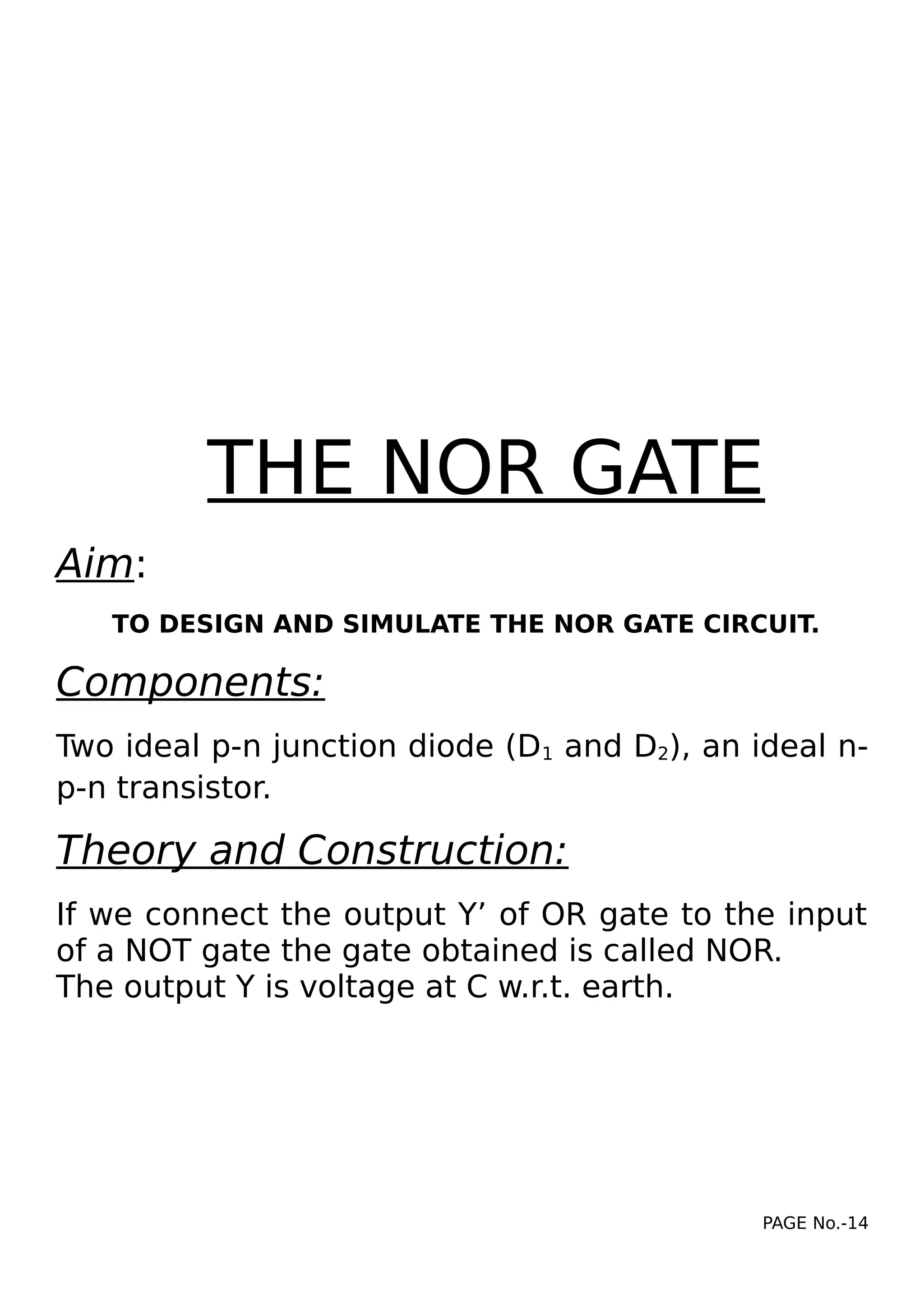 THE NOR GATE
Aim:
TO DESIGN AND SIMULATE THE NOR GATE CIRCUIT.
Components:
Two ideal p-n junction diode (D1 and D2), an ideal n-
p-n transistor.
Theory and Construction:
If we connect the output Y’ of OR gate to the input
of a NOT gate the gate obtained is called NOR.
The output Y is voltage at C w.r.t. earth.
PAGE No.-14
 
