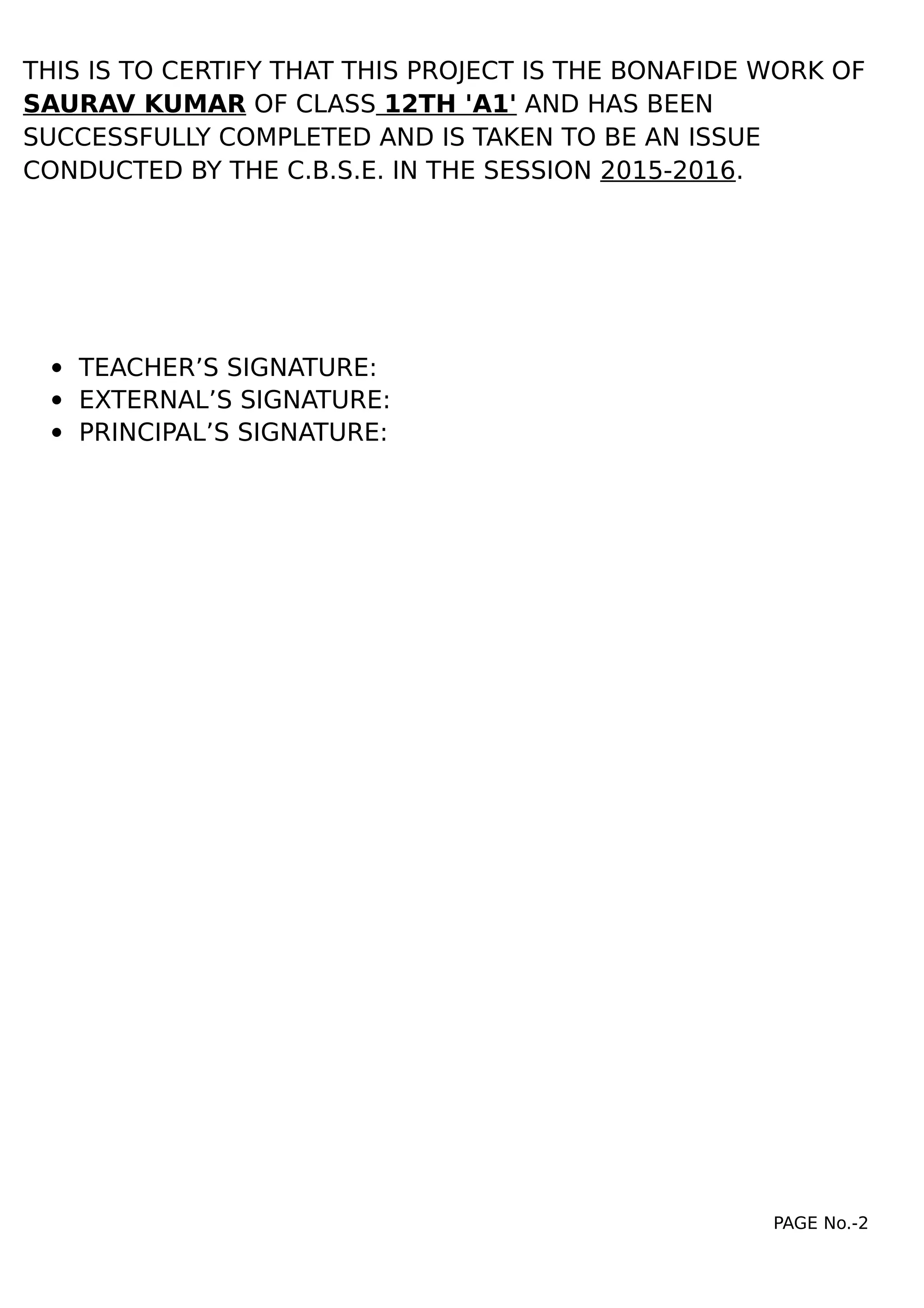 THIS IS TO CERTIFY THAT THIS PROJECT IS THE BONAFIDE WORK OF
SAURAV KUMAR OF CLASS 12TH 'A1' AND HAS BEEN
SUCCESSFULLY COMPLETED AND IS TAKEN TO BE AN ISSUE
CONDUCTED BY THE C.B.S.E. IN THE SESSION 2015-2016.
 TEACHER’S SIGNATURE:
 EXTERNAL’S SIGNATURE:
 PRINCIPAL’S SIGNATURE:
PAGE No.-2
 