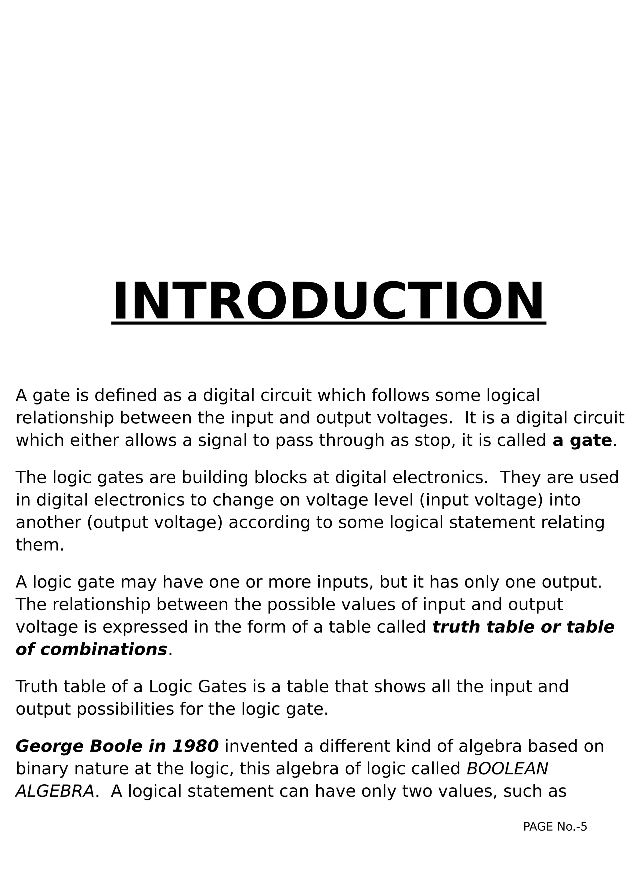 INTRODUCTION
A gate is defined as a digital circuit which follows some logical
relationship between the input and output voltages. It is a digital circuit
which either allows a signal to pass through as stop, it is called a gate.
The logic gates are building blocks at digital electronics. They are used
in digital electronics to change on voltage level (input voltage) into
another (output voltage) according to some logical statement relating
them.
A logic gate may have one or more inputs, but it has only one output.
The relationship between the possible values of input and output
voltage is expressed in the form of a table called truth table or table
of combinations.
Truth table of a Logic Gates is a table that shows all the input and
output possibilities for the logic gate.
George Boole in 1980 invented a different kind of algebra based on
binary nature at the logic, this algebra of logic called BOOLEAN
ALGEBRA. A logical statement can have only two values, such as
PAGE No.-5
 