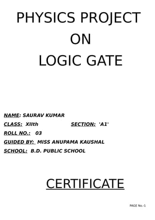 PHYSICS PROJECT
ON
LOGIC GATE
NAME: SAURAV KUMAR
CLASS: XIIth SECTION: 'A1'
ROLL NO.: 03
GUIDED BY: MISS ANUPAMA KAUSHAL
SCHOOL: B.D. PUBLIC SCHOOL
CERTIFICATE
PAGE No.-1
 