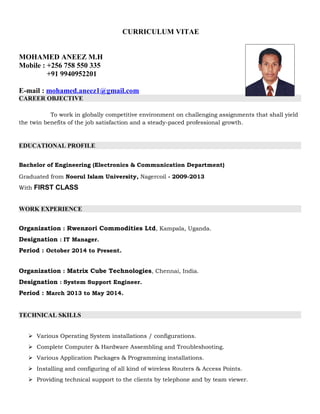 CURRICULUM VITAE
MOHAMED ANEEZ M.H
Mobile : +256 758 550 335
+91 9940952201
E-mail : mohamed.aneez1@gmail.com
CAREER OBJECTIVE
To work in globally competitive environment on challenging assignments that shall yield
the twin benefits of the job satisfaction and a steady-paced professional growth.
EDUCATIONAL PROFILE
Bachelor of Engineering (Electronics & Communication Department)
Graduated from Noorul Islam University, Nagercoil - 2009-2013
With FIRST CLASS
WORK EXPERIENCE
Organization : Rwenzori Commodities Ltd, Kampala, Uganda.
Designation : IT Manager.
Period : October 2014 to Present.
Organization : Matrix Cube Technologies, Chennai, India.
Designation : System Support Engineer.
Period : March 2013 to May 2014.
TECHNICAL SKILLS
 Various Operating System installations / configurations.
 Complete Computer & Hardware Assembling and Troubleshooting.
 Various Application Packages & Programming installations.
 Installing and configuring of all kind of wireless Routers & Access Points.
 Providing technical support to the clients by telephone and by team viewer.
 