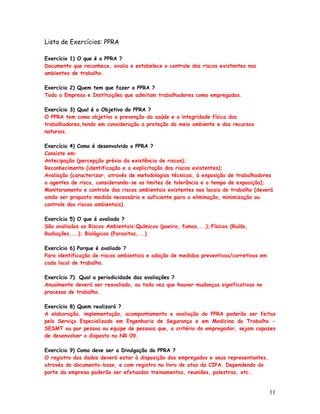 Lista de Exercícios: PPRA

Exercício 1) O que é o PPRA ?
Documento que reconhece, avalia e estabelece o controle dos riscos existentes nos
ambientes de trabalho.

Exercício 2) Quem tem que fazer o PPRA ?
Toda a Empresa e Instituições que admitam trabalhadores como empregados.

Exercício 3) Qual é o Objetivo do PPRA ?
O PPRA tem como objetivo a prevenção da saúde e a integridade física dos
trabalhadores,tendo em consideração a proteção do meio ambiente e dos recursos
naturais.

Exercício 4) Como é desenvolvido o PPRA ?
Consiste em:
Antecipação (percepção prévia da existência de riscos);
Reconhecimento (identificação e a explicitação dos riscos existentes);
Avaliação (caracterizar, através de metodologias técnicas, à exposição de trabalhadores
a agentes de risco, considerando-se os limites de tolerância e o tempo de exposição);
Monitoramento e controle dos riscos ambientais existentes nos locais de trabalho (deverá
ainda ser proposta medida necessária e suficiente para a eliminação, minimização ou
controle dos riscos ambientais).

Exercício 5) O que é avaliado ?
São avaliados os Riscos Ambientais:Químicos (poeira, fumos,...); Físicos (Ruído,
Radiações,...); Biológicos (Parasitas,...)

Exercício 6) Porque é avaliado ?
Para identificação de riscos ambientais e adoção de medidas preventivas/corretivas em
cada local de trabalho.

Exercício 7) Qual a periodicidade das avaliações ?
Anualmente deverá ser reavaliado, ou toda vez que houver mudanças significativas no
processo de trabalho.

Exercício 8) Quem realizará ?
A elaboração, implementação, acompanhamento e avaliação do PPRA poderão ser feitas
pelo Serviço Especializado em Engenharia de Segurança e em Medicina do Trabalho -
SESMT ou por pessoa ou equipe de pessoas que, a critério do empregador, sejam capazes
de desenvolver o disposto na NR 09.

Exercício 9) Como deve ser a Divulgação do PPRA ?
O registro dos dados deverá estar à disposição dos empregados e seus representantes,
através do documento-base, e com registro no livro de atas da CIPA. Dependendo do
porte da empresa poderão ser efetuados treinamentos, reuniões, palestras, etc..


                                                                                        11
 
