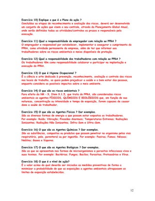 Exercício 10) Explique o que é o Plano da ação ?
Concluídas as etapas de reconhecimento e avaliação dos riscos, deverá ser desenvolvido
um conjunto de ações que visem o seu controle, através do Planejamento Global Anual,
onde serão definidos todas as atividades/controles os prazos e responsáveis pela
execução.

Exercício 11) Qual a responsabilidade do empregador com relação ao PPRA ?
O empregador e responsável por estabelecer, implementar e assegurar o cumprimento do
PPRA, como atividade permanente da empresa, além de ter que informar aos
trabalhadores sobre os riscos ambientais e meios disponíveis de proteção.

Exercício 12) Qual a responsabilidade dos trabalhadores com relação ao PPRA ?
Os trabalhadores têm como responsabilidade colaborar e participar na implantação e
execução do PPRA.

Exercício 13) O que é Higiene Ocupacional ?
É a ciência e arte dedicada à prevenção, reconhecimento, avaliação e controle dos riscos
nos locais de trabalho, os quais podem prejudicar a saúde e o bem estar das pessoas,
enquanto considera os possíveis impactos sobre o meio ambiente.

Exercício 14) O que são os riscos ambientais ?
Para efeito da NR – 9, Item 9.1.5, que trata do PPRA, são considerados riscos
ambientais os agentes FÍSICOS, QUÍMICOS E BIOLÓGICOS que, em função de sua
natureza, concentração ou intensidade e tempo de exposição, forem capazes de causar
dano a saúde do trabalhador.

Exercício 15) O que são os Agentes Físicos ? Dar exemplos.
São as diversas formas de energia a que possam estar expostos os trabalhadores.
Por exemplo: Ruído; Vibração; Pressões Anormais; Temperaturas Extrenas; Radiações
Ionizantes; Radiações Não Ionizantes; Infra-Som e Ultra-Som.

Exercício 16) O que são os Agentes Químicos ? Dar exemplos.
São as substâncias, compostas ou produtos que possam penetrar no organismo pelas vias
respiratória, pele, parenteral ou por ingestão. Por exemplo: Poeiras; Fumos; Névoas;
Neblina; Gases e Vapores.

Exercício 17) O que são os Agentes Biológicos ? Dar exemplos.
São os que se apresentam nas formas de microorganismos e parasitas infecciosos vivos e
suas toxinas. Por exemplo: Bactérias; Fungos; Bacilos; Parasitas; Protozoários e Vírus.

Exercício 18) O que é o nível de ação?
É o valor acima do qual deverão ser iniciadas as medidas preventivas de forma a
minimizar a probabilidade de que as exposições a agentes ambientais ultrapassem os
limites de exposição estabelecidos.




                                                                                         12
 