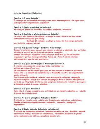 Lista de Exercícios: Radiações

Exercício 1) O que é Radiação ?
É a energia que se transmite pelo espaço como ondas eletromagnéticas. Em alguns casos
pode apresentar comportamento corpuscular.

Exercício 2) Qual a propriedade da Radiação ?
As Radiações podem ser refletidas, refratadas, difratadas, absorvidas.

Exercício 3) Qual são os efeitos principais da Radiação ?
Os efeitos são: Ionização (A radiação, ao atingir o átomo, divide-o em duas partes
eletricamente carregadas (par iônico))
                 Excitação (A radiação, ao atingir o átomo, não tem energia suficiente
para ionizá-lo. Apenas o excita)

Exercício 4) O que são Radiações Ionizantes ? Dar exemplo.
Ionizam os materiais sobre os quais elas incidem, produzindo a subdivisão das partículas
inicialmente neutras, em partículas eletricamente carregadas.
Exemplo de Radiações Ionizantes: Raios Alfa (α) e Raios Beta (β) são de natureza
corpuscular e por isso menos penetrantes, Radios (γ) e Raios X são de natureza
eletromagnética, logo são mais penetrantes.

Exercício 5) O que é desintegração ou tramutação radioativa ?
É o núcleo com excesso de energia que tende a estabilizar-se,
emitindo partículas alfa ou beta.
Em cada emissão de uma dessas partículas, há uma variação do número de prótons no
núcleo, isto é, o elemento se transforma ou se transmuta em outro, de comportamento
químico diferente.
Essa transmutação também é conhecida como desintegração radioativa, designação
não muito adequada, porque dá a idéia de desagregação total do átomo e não apenas da
perda de sua integridade. Um termo mais apropriado é decaimento radioativo, que sugere
a diminuição gradual de massa e atividade.

Exercício 6) O que é meia vida ?
Meia-vida, é o tempo necessário para a atividade de um elemento radioativo ser reduzida
à metade da atividade inicial.

Exercício 7) Qual a aplicação da Radiação na Saúde ?
É utilizado em terapias como: radioterapia, braquiterapia, aplicadores, radioisótopos.
Também utilizado em diagnósticos como: radiografia, tomografia, mamografia,
mapeamentos.

Exercício 8) Qual a aplicação da Radiação na Indústria ?
É utilizado em radiografias industriais, medidores nucleares,de nível, densidade, umidade,
detetores de fumaça, detetores de contaminação, irradiadores industriais de grande
porte, aceleradores de elétrons, geração de energia, etc..


                                                                                         13
 